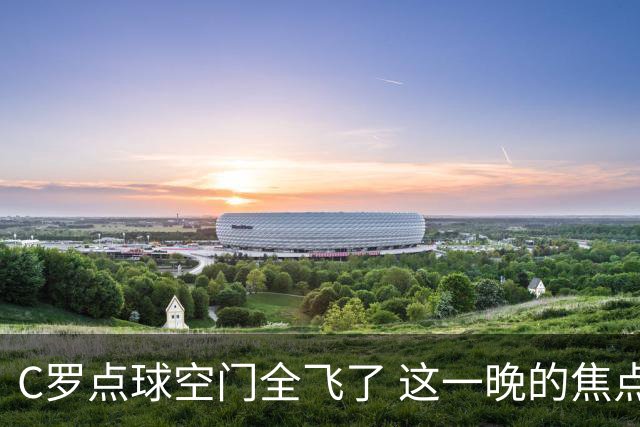 C罗点球空门全飞了 这一晚的焦点让给菲利克斯 葡媒阴阳怪气